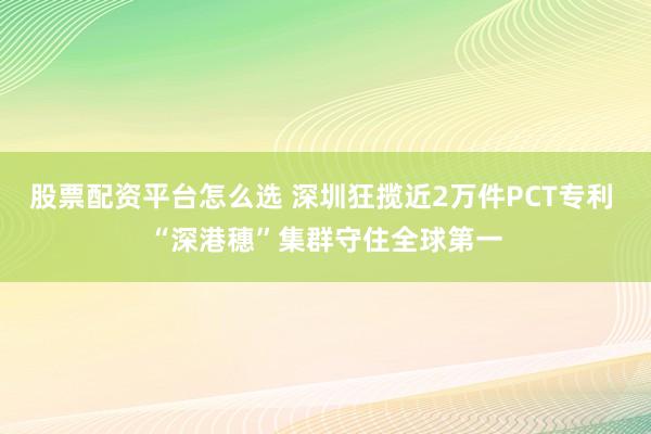 股票配资平台怎么选 深圳狂揽近2万件PCT专利 “深港穗”集群守住全球第一