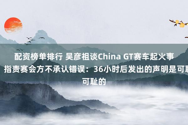 配资榜单排行 吴彦祖谈China GT赛车起火事故，指责赛会方不承认错误：36小时后发出的声明是可耻的