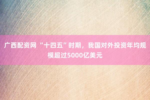 广西配资网 “十四五”时期，我国对外投资年均规模超过5000亿美元