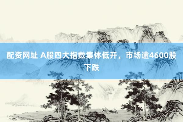 配资网址 A股四大指数集体低开，市场逾4600股下跌