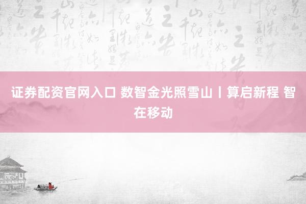 证券配资官网入口 数智金光照雪山丨算启新程 智在移动