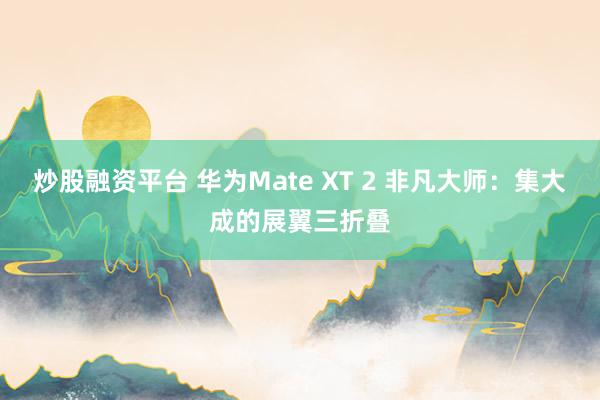 炒股融资平台 华为Mate XT 2 非凡大师：集大成的展翼三折叠