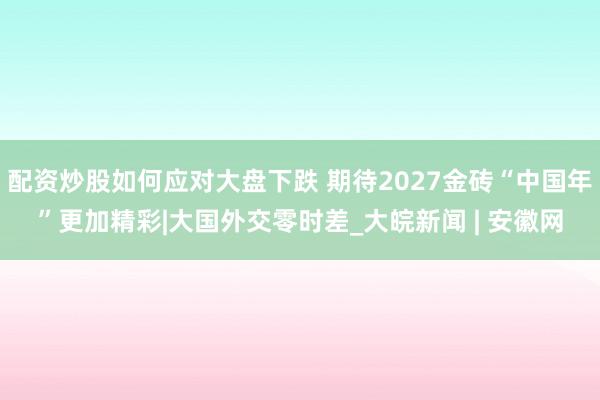 配资炒股如何应对大盘下跌 期待2027金砖“中国年”更加精彩|大国外交零时差_大皖新闻 | 安徽网