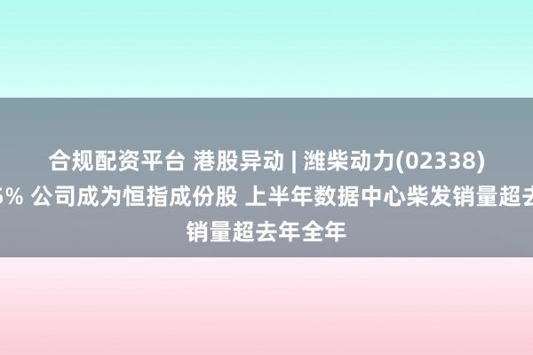 合规配资平台 港股异动 | 潍柴动力(02338)再涨超5% 公司成为恒指成份股 上半年数据中心柴发销量超去年全年