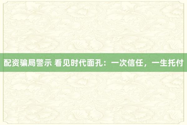 配资骗局警示 看见时代面孔：一次信任，一生托付