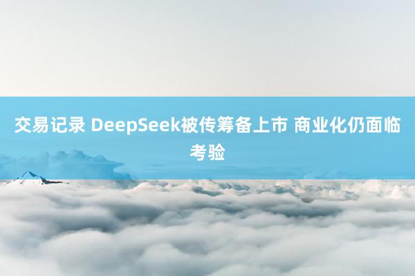 交易记录 DeepSeek被传筹备上市 商业化仍面临考验