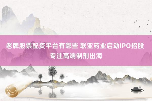 老牌股票配资平台有哪些 联亚药业启动IPO招股 专注高端制剂出海