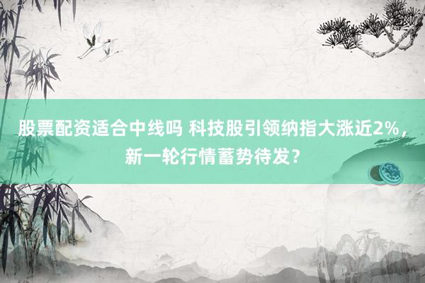 股票配资适合中线吗 科技股引领纳指大涨近2%,新一轮行情蓄势待发?