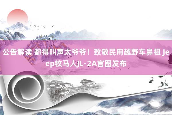 公告解读 都得叫声太爷爷！致敬民用越野车鼻祖 Jeep牧马人JL-2A官图发布