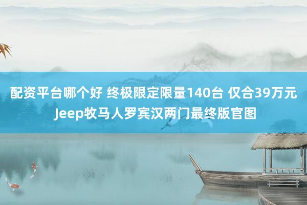 配资平台哪个好 终极限定限量140台 仅合39万元 Jeep牧马人罗宾汉两门最终版官图