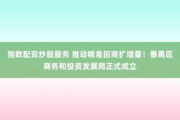指数配资炒股服务 推动精准招商扩增量！番禺区商务和投资发展局正式成立