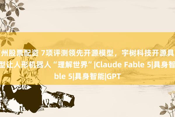 广州股票配资 7项评测领先开源模型，宇树科技开源具身基座模型让人形机器人“理解世界”|Claude Fable 5|具身智能|GPT