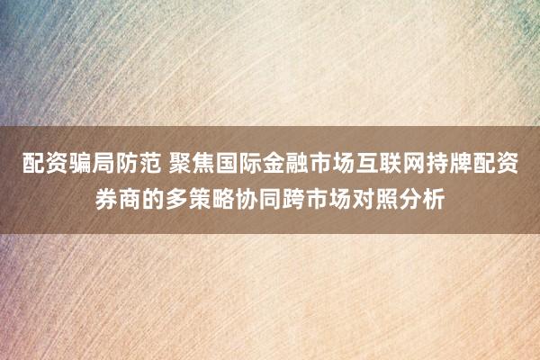 配资骗局防范 聚焦国际金融市场互联网持牌配资券商的多策略协同跨市场对照分析
