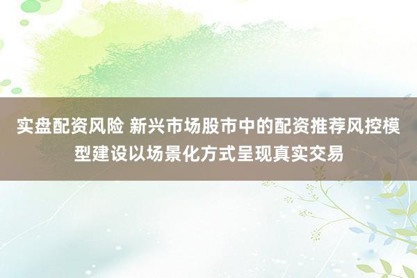 实盘配资风险 新兴市场股市中的配资推荐风控模型建设以场景化方式呈现真实交易