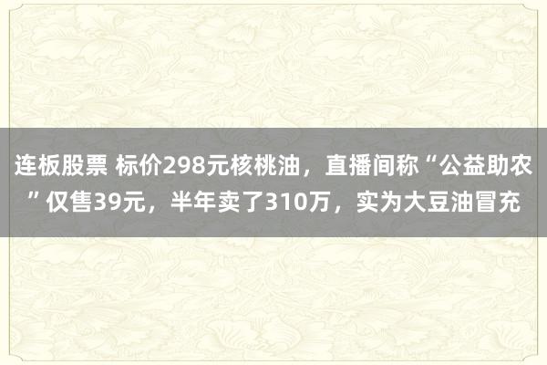 连板股票 标价298元核桃油，直播间称“公益助农”仅售39元，半年卖了310万，实为大豆油冒充