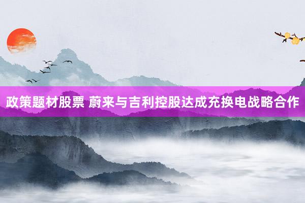 政策题材股票 蔚来与吉利控股达成充换电战略合作