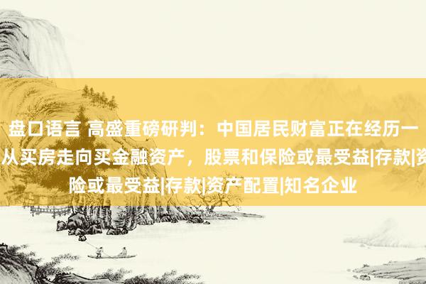 盘口语言 高盛重磅研判：中国居民财富正在经历一场“资金搬家”，从买房走向买金融资产，股票和保险或最受益|存款|资产配置|知名企业