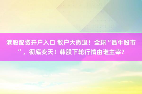 港股配资开户入口 散户大撤退！全球“最牛股市”，彻底变天！韩股下轮行情由谁主宰？