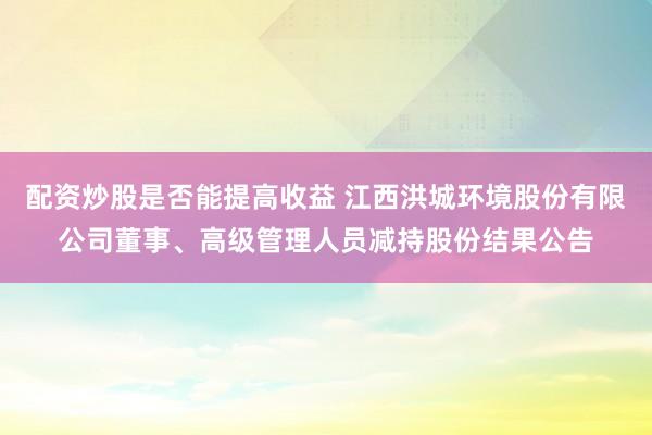 配资炒股是否能提高收益 江西洪城环境股份有限公司董事、高级管理人员减持股份结果公告