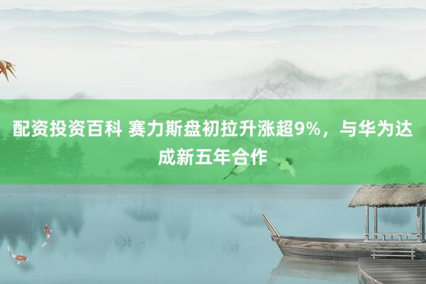 配资投资百科 赛力斯盘初拉升涨超9%，与华为达成新五年合作