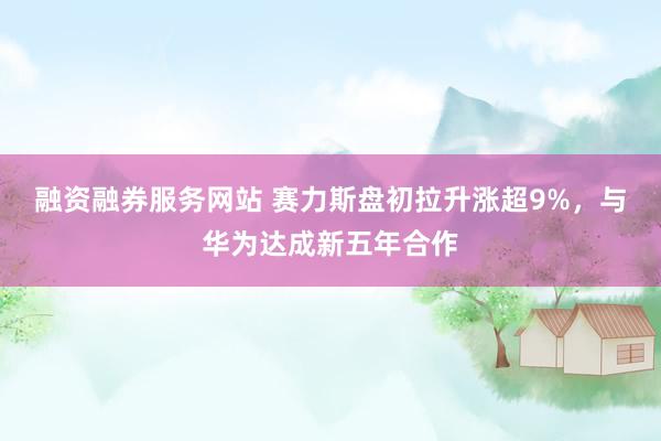融资融券服务网站 赛力斯盘初拉升涨超9%，与华为达成新五年合作