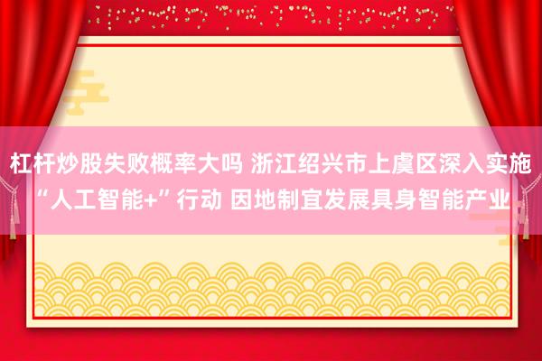 杠杆炒股失败概率大吗 浙江绍兴市上虞区深入实施“人工智能+”行动 因地制宜发展具身智能产业