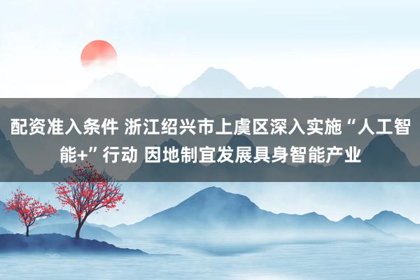 配资准入条件 浙江绍兴市上虞区深入实施“人工智能+”行动 因地制宜发展具身智能产业