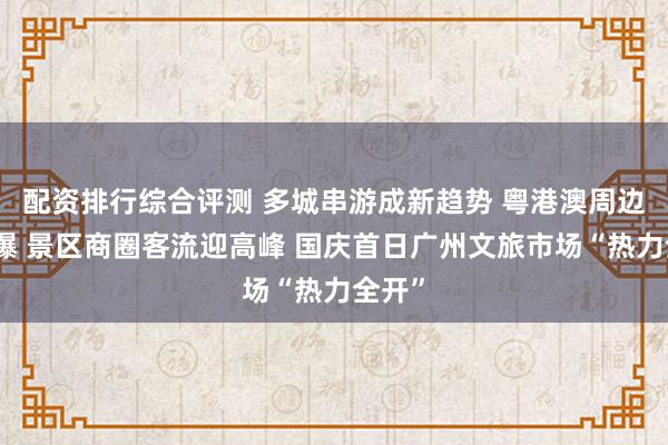 配资排行综合评测 多城串游成新趋势 粤港澳周边游火爆 景区商圈客流迎高峰 国庆首日广州文旅市场“热力全开”