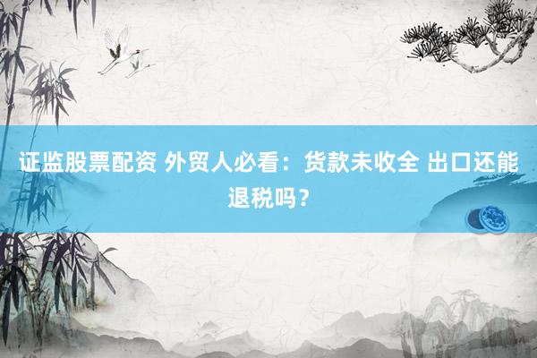 证监股票配资 外贸人必看：货款未收全 出口还能退税吗？