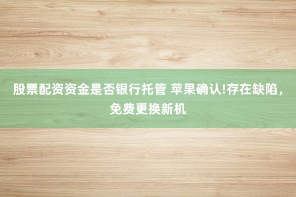 股票配资资金是否银行托管 苹果确认!存在缺陷，免费更换新机