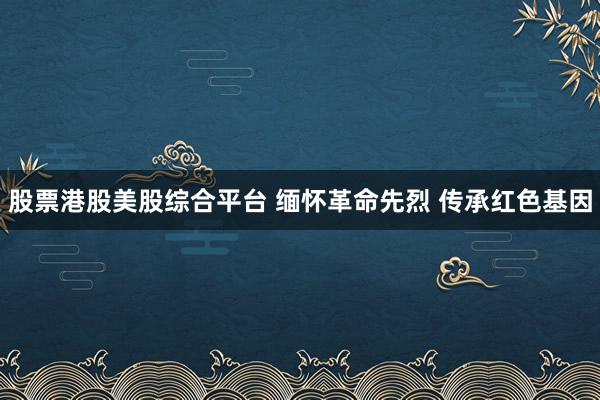 股票港股美股综合平台 缅怀革命先烈 传承红色基因