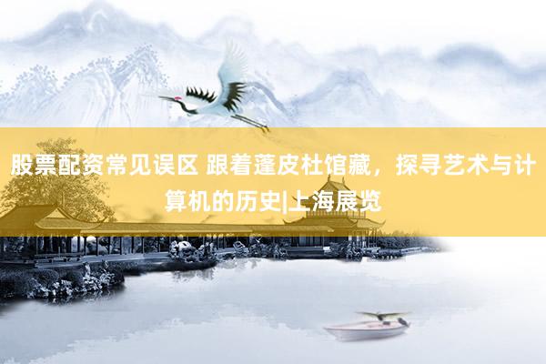 股票配资常见误区 跟着蓬皮杜馆藏，探寻艺术与计算机的历史|上海展览