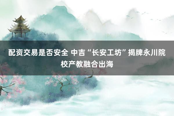 配资交易是否安全 中吉“长安工坊”揭牌永川院校产教融合出海