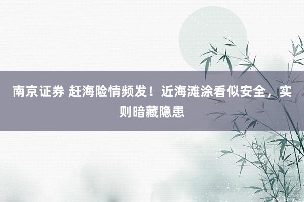 南京证券 赶海险情频发！近海滩涂看似安全，实则暗藏隐患