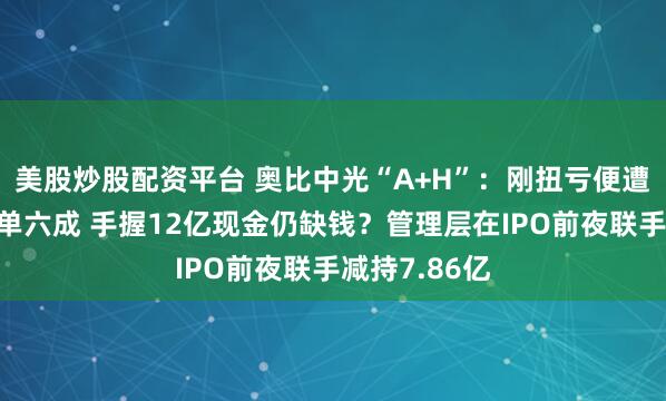 美股炒股配资平台 奥比中光“A+H”：刚扭亏便遭蚂蚁集团砍单六成 手握12亿现金仍缺钱？管理层在IPO前夜联手减持7.86亿
