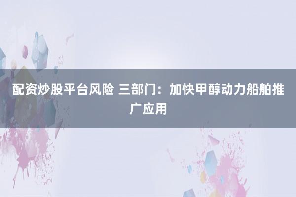 配资炒股平台风险 三部门：加快甲醇动力船舶推广应用