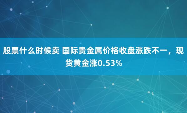 股票什么时候卖 国际贵金属价格收盘涨跌不一，现货黄金涨0.53%