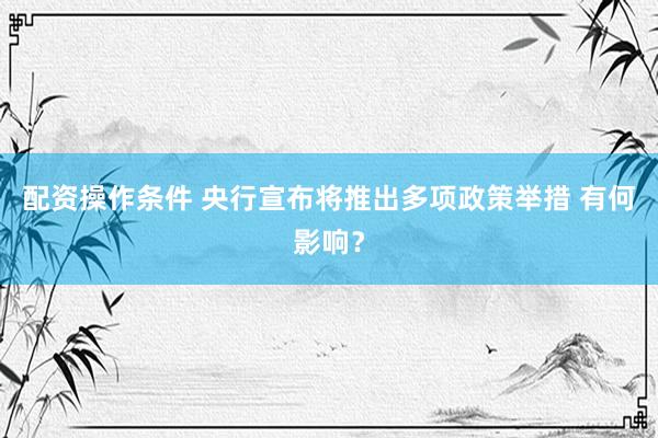 配资操作条件 央行宣布将推出多项政策举措 有何影响？