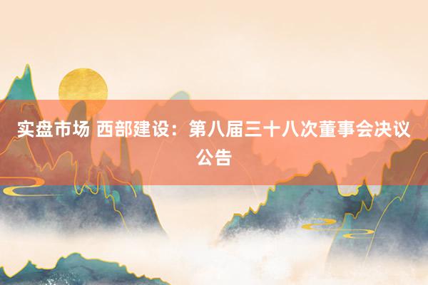 实盘市场 西部建设：第八届三十八次董事会决议公告
