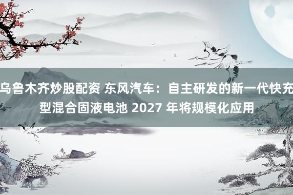 乌鲁木齐炒股配资 东风汽车：自主研发的新一代快充型混合固液电池 2027 年将规模化应用