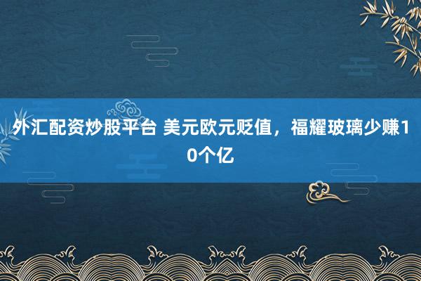 外汇配资炒股平台 美元欧元贬值，福耀玻璃少赚10个亿