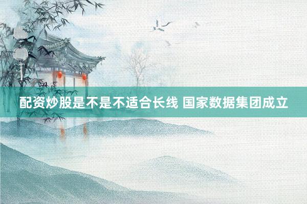 配资炒股是不是不适合长线 国家数据集团成立