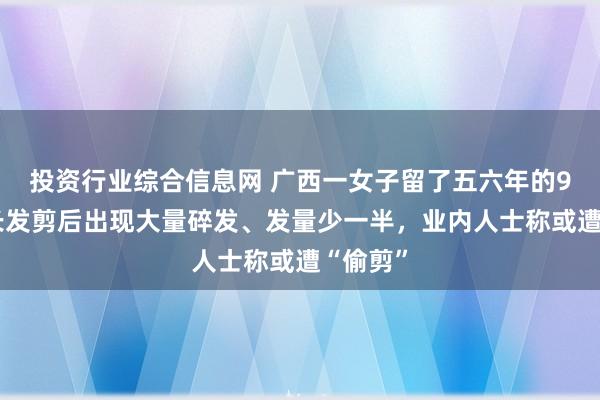 投资行业综合信息网 广西一女子留了五六年的90厘米长发剪后出现大量碎发、发量少一半，业内人士称或遭“偷剪”