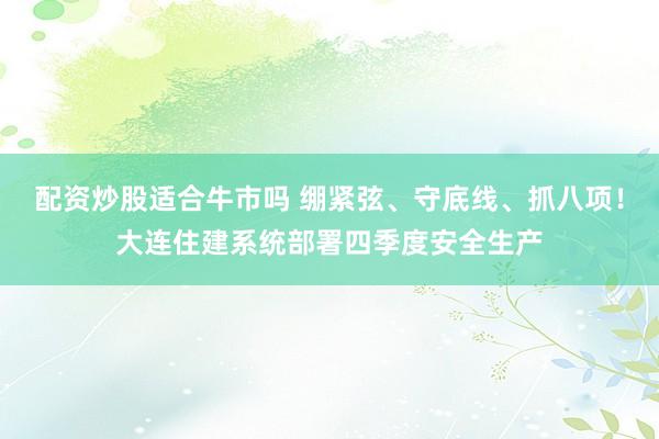 配资炒股适合牛市吗 绷紧弦、守底线、抓八项！大连住建系统部署四季度安全生产