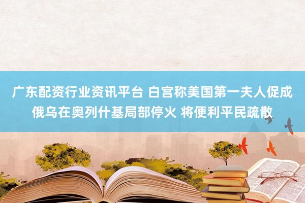 广东配资行业资讯平台 白宫称美国第一夫人促成俄乌在奥列什基局部停火 将便利平民疏散