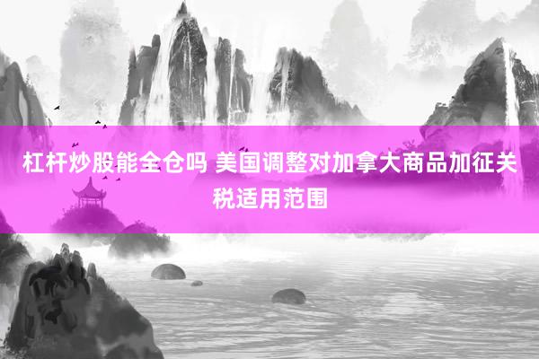 杠杆炒股能全仓吗 美国调整对加拿大商品加征关税适用范围