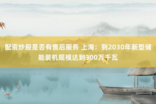 配资炒股是否有售后服务 上海：到2030年新型储能装机规模达到300万千瓦