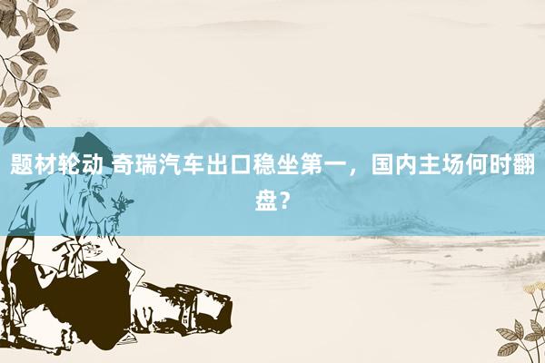 题材轮动 奇瑞汽车出口稳坐第一,国内主场何时翻盘?