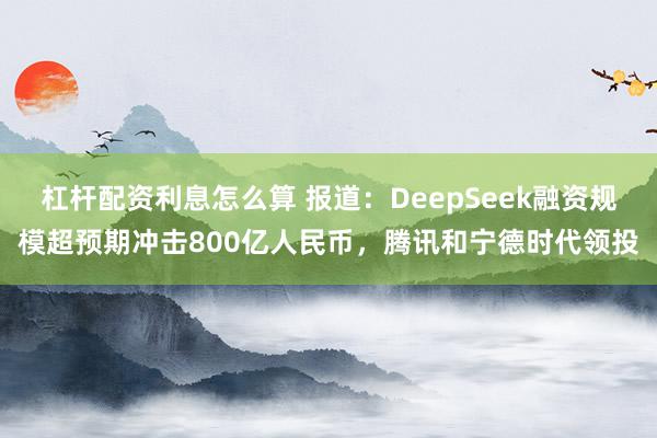 杠杆配资利息怎么算 报道：DeepSeek融资规模超预期冲击800亿人民币，腾讯和宁德时代领投