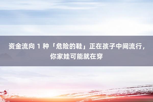 资金流向 1 种「危险的鞋」正在孩子中间流行，你家娃可能就在穿